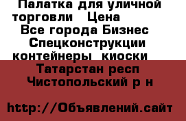 Палатка для уличной торговли › Цена ­ 6 000 - Все города Бизнес » Спецконструкции, контейнеры, киоски   . Татарстан респ.,Чистопольский р-н